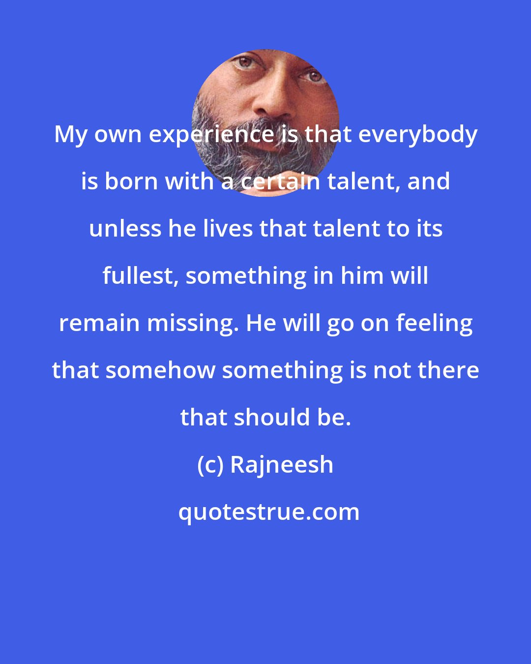 Rajneesh: My own experience is that everybody is born with a certain talent, and unless he lives that talent to its fullest, something in him will remain missing. He will go on feeling that somehow something is not there that should be.