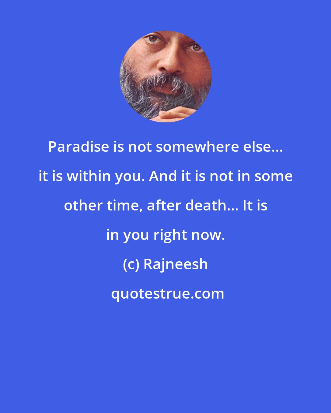 Rajneesh: Paradise is not somewhere else... it is within you. And it is not in some other time, after death... It is in you right now.