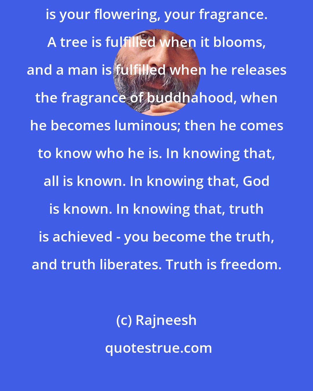 Rajneesh: Remember, until you become a buddha you have wasted your life. Buddhahood is your flowering, your fragrance. A tree is fulfilled when it blooms, and a man is fulfilled when he releases the fragrance of buddhahood, when he becomes luminous; then he comes to know who he is. In knowing that, all is known. In knowing that, God is known. In knowing that, truth is achieved - you become the truth, and truth liberates. Truth is freedom.