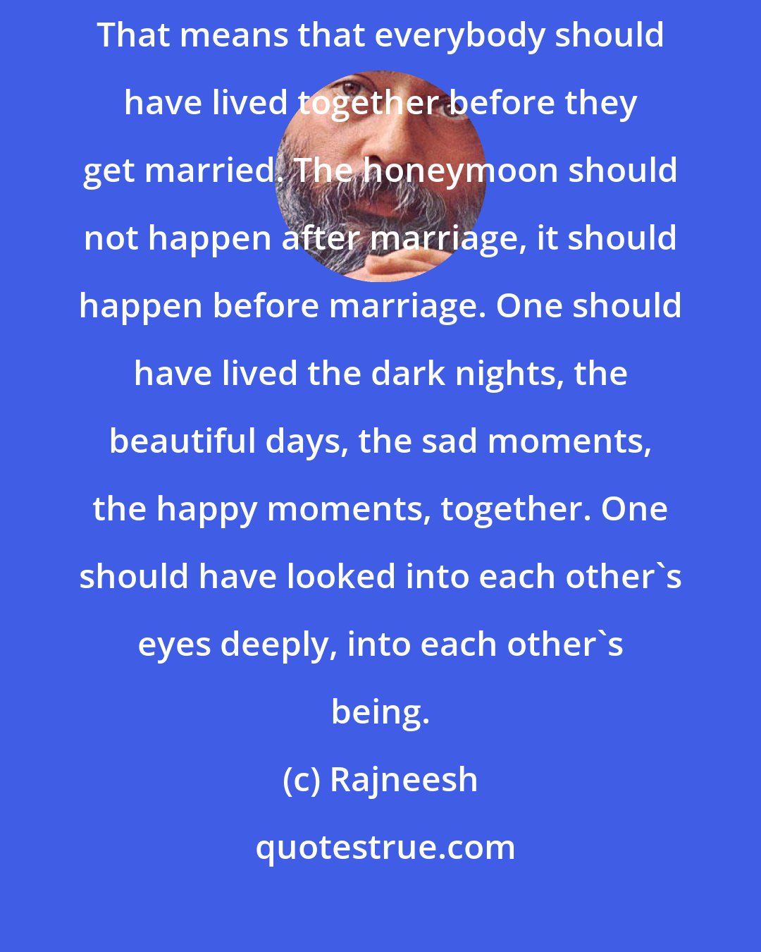 Rajneesh: So remember, if marriage arises out of intimacy then it is beautiful. That means that everybody should have lived together before they get married. The honeymoon should not happen after marriage, it should happen before marriage. One should have lived the dark nights, the beautiful days, the sad moments, the happy moments, together. One should have looked into each other's eyes deeply, into each other's being.