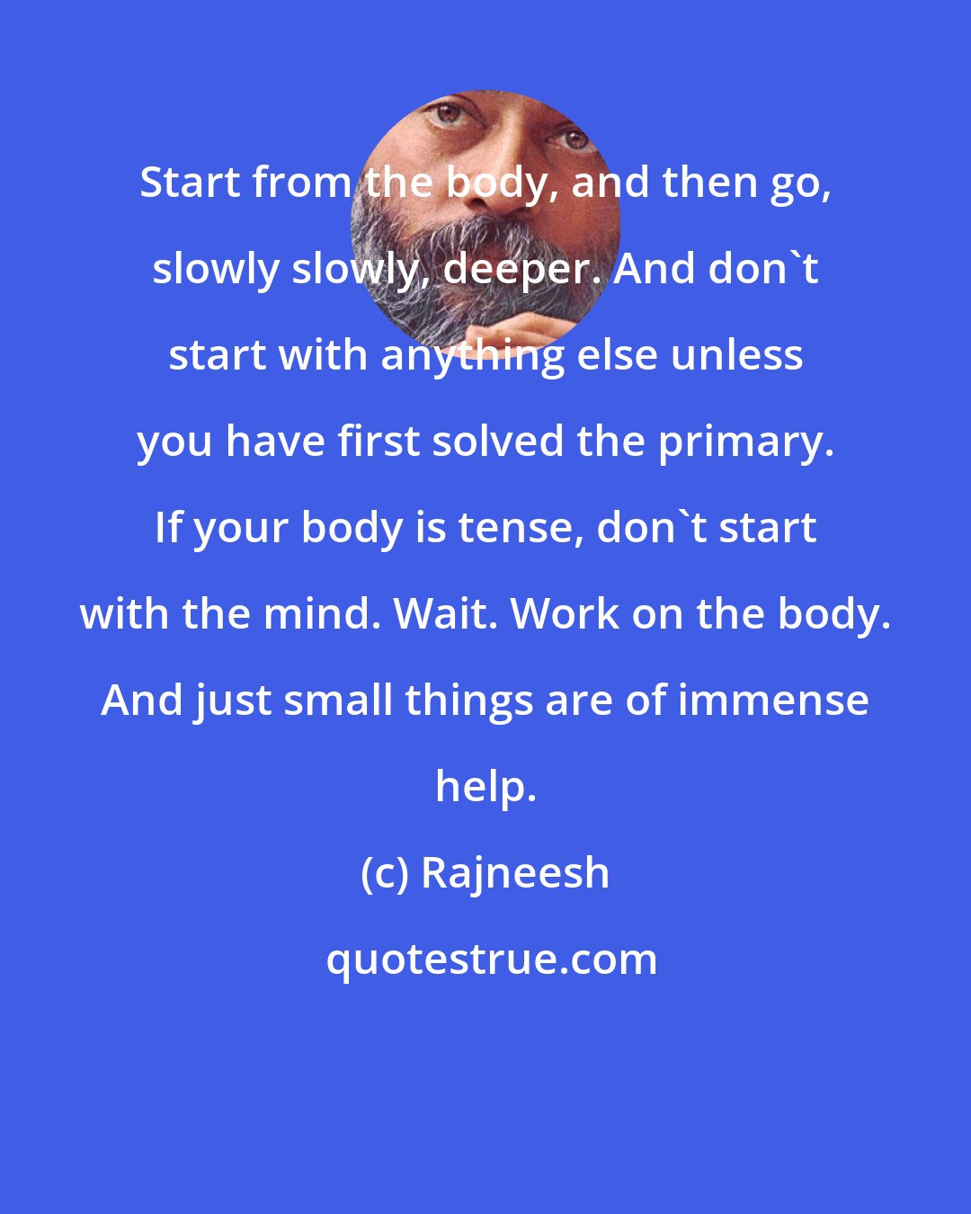 Rajneesh: Start from the body, and then go, slowly slowly, deeper. And don't start with anything else unless you have first solved the primary. If your body is tense, don't start with the mind. Wait. Work on the body. And just small things are of immense help.