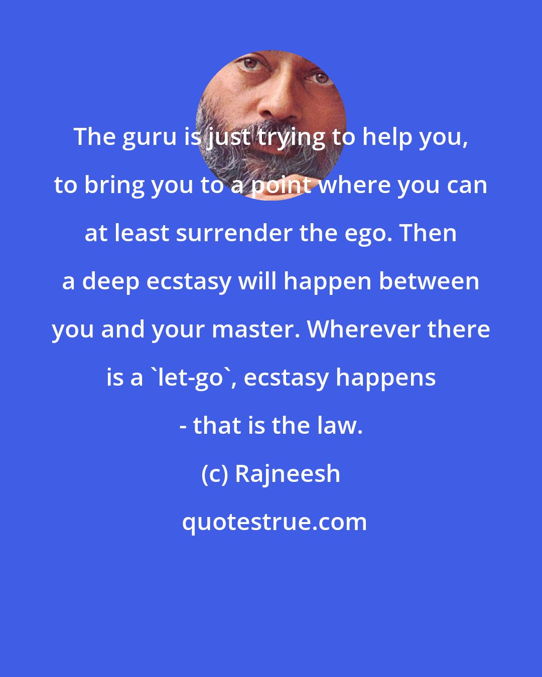 Rajneesh: The guru is just trying to help you, to bring you to a point where you can at least surrender the ego. Then a deep ecstasy will happen between you and your master. Wherever there is a `let-go', ecstasy happens - that is the law.