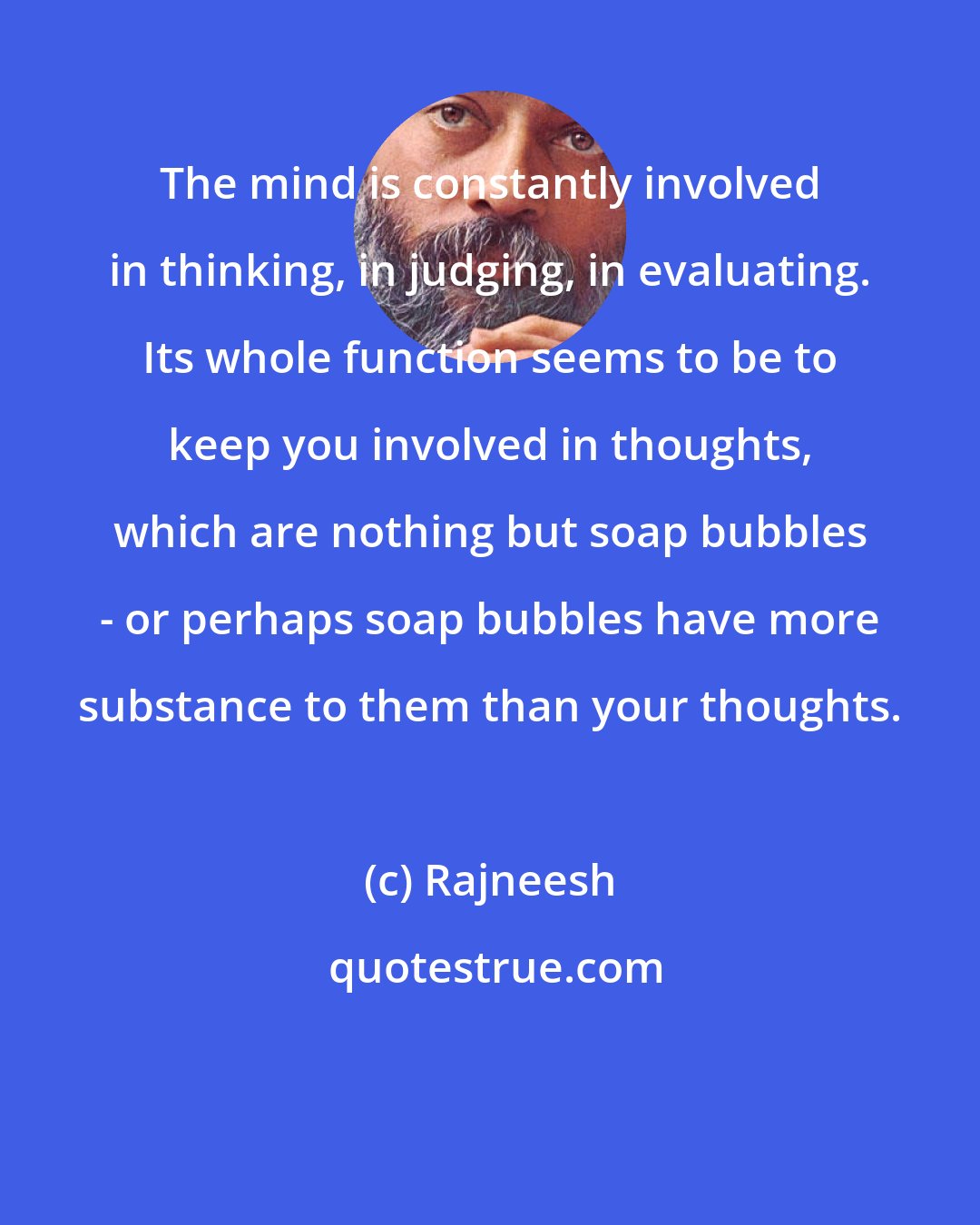 Rajneesh: The mind is constantly involved in thinking, in judging, in evaluating. Its whole function seems to be to keep you involved in thoughts, which are nothing but soap bubbles - or perhaps soap bubbles have more substance to them than your thoughts.