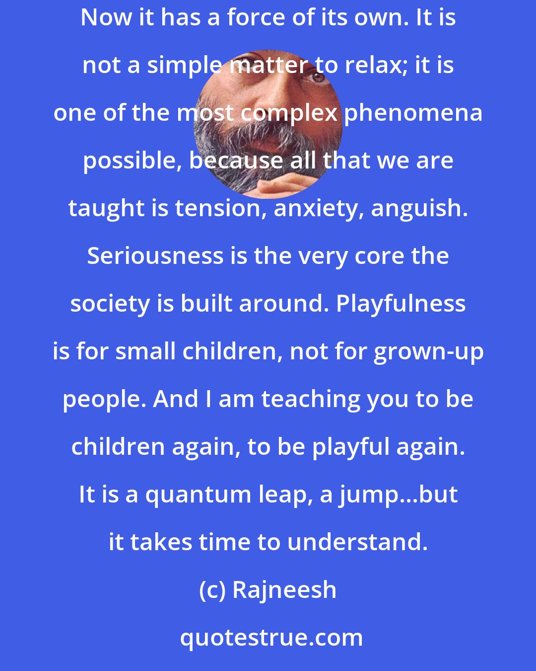 Rajneesh: The playfulness that I talk about comes very slowly. You cannot just jump out of your seriousness which you have accumulated for lives. Now it has a force of its own. It is not a simple matter to relax; it is one of the most complex phenomena possible, because all that we are taught is tension, anxiety, anguish. Seriousness is the very core the society is built around. Playfulness is for small children, not for grown-up people. And I am teaching you to be children again, to be playful again. It is a quantum leap, a jump...but it takes time to understand.