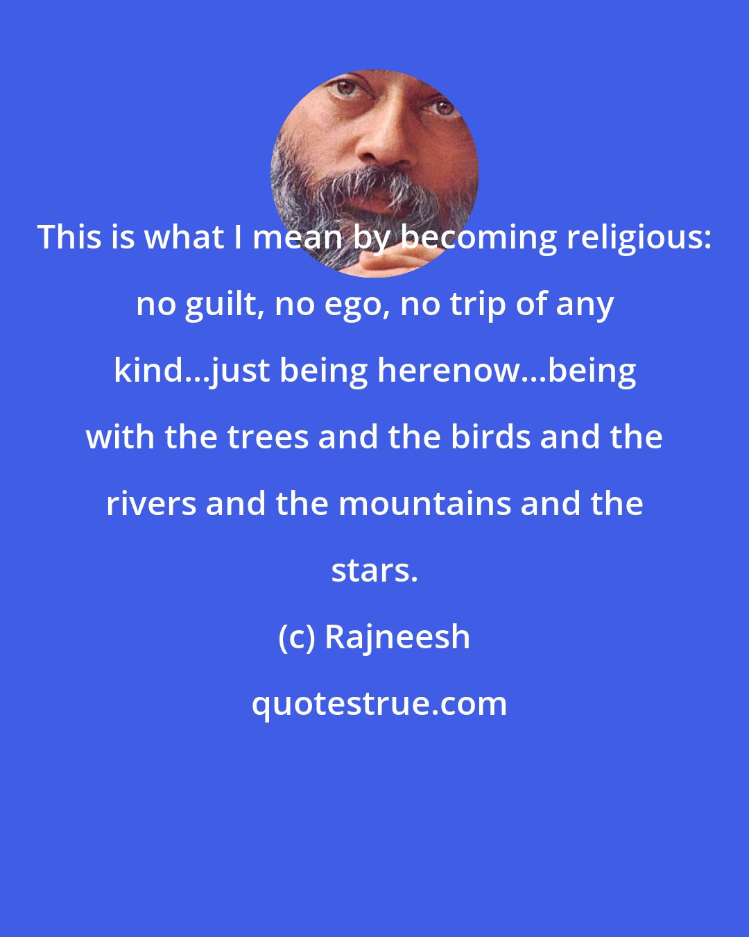 Rajneesh: This is what I mean by becoming religious: no guilt, no ego, no trip of any kind...just being herenow...being with the trees and the birds and the rivers and the mountains and the stars.