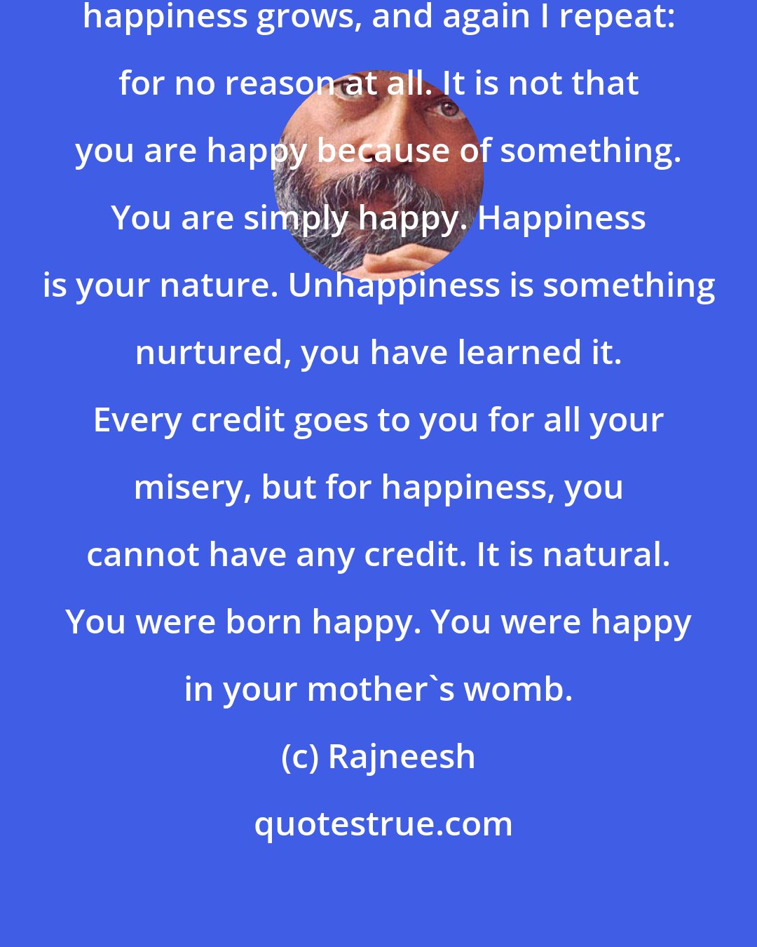 Rajneesh: This relaxation is the space in which happiness grows, and again I repeat: for no reason at all. It is not that you are happy because of something. You are simply happy. Happiness is your nature. Unhappiness is something nurtured, you have learned it. Every credit goes to you for all your misery, but for happiness, you cannot have any credit. It is natural. You were born happy. You were happy in your mother's womb.