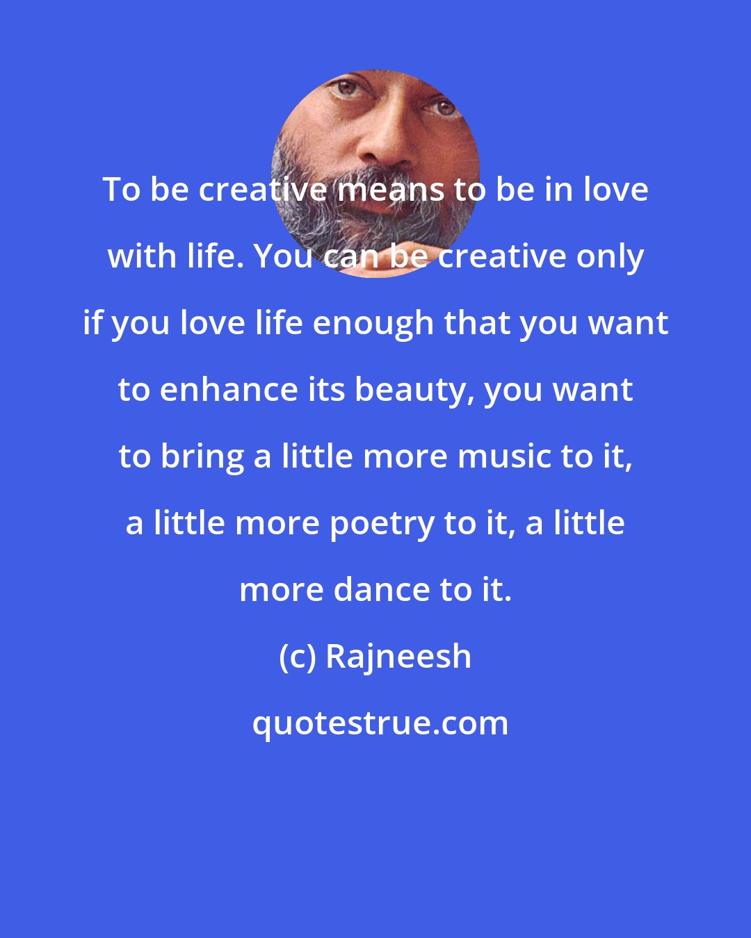 Rajneesh: To be creative means to be in love with life. You can be creative only if you love life enough that you want to enhance its beauty, you want to bring a little more music to it, a little more poetry to it, a little more dance to it.