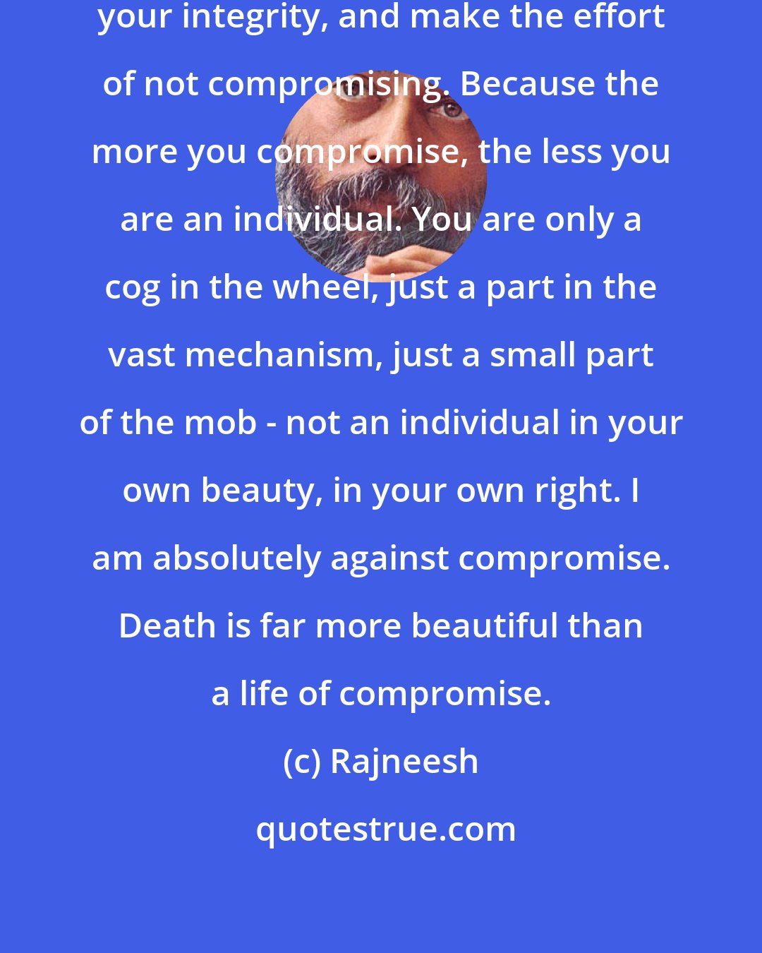 Rajneesh: Try to find your individuality, your integrity, and make the effort of not compromising. Because the more you compromise, the less you are an individual. You are only a cog in the wheel, just a part in the vast mechanism, just a small part of the mob - not an individual in your own beauty, in your own right. I am absolutely against compromise. Death is far more beautiful than a life of compromise.