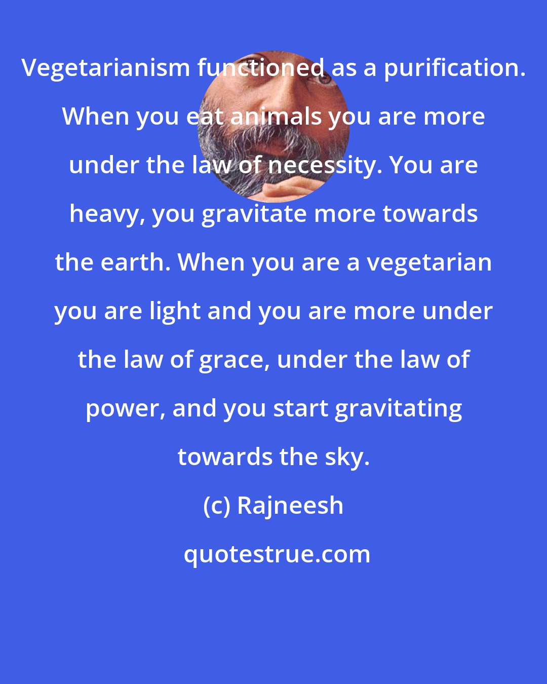 Rajneesh: Vegetarianism functioned as a purification. When you eat animals you are more under the law of necessity. You are heavy, you gravitate more towards the earth. When you are a vegetarian you are light and you are more under the law of grace, under the law of power, and you start gravitating towards the sky.