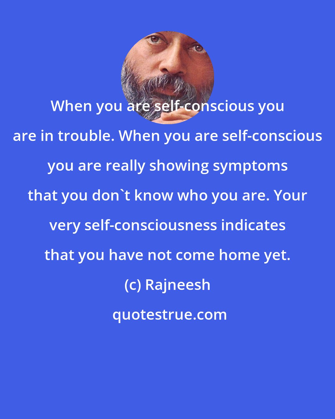 Rajneesh: When you are self-conscious you are in trouble. When you are self-conscious you are really showing symptoms that you don't know who you are. Your very self-consciousness indicates that you have not come home yet.