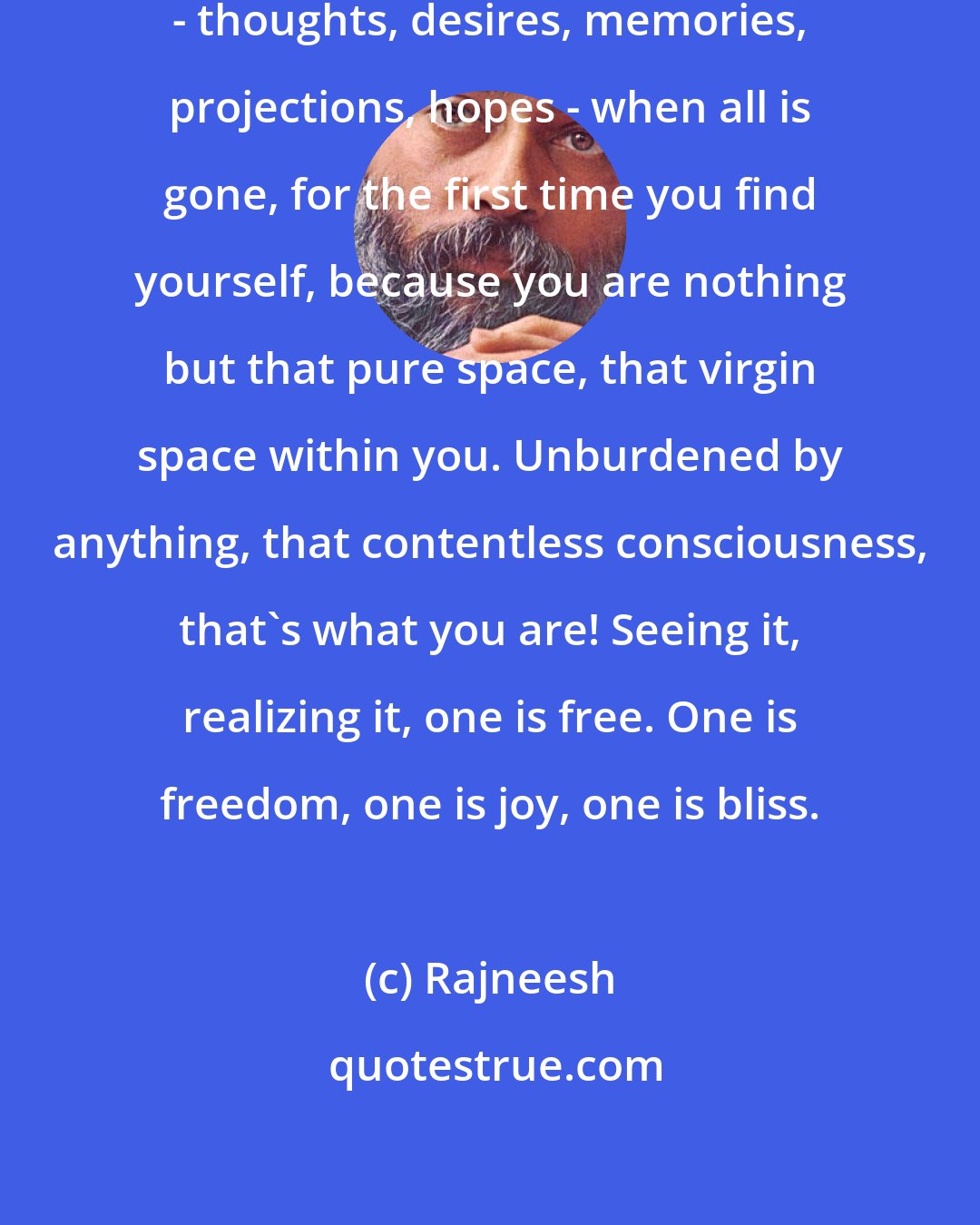 Rajneesh: When you have emptied all content - thoughts, desires, memories, projections, hopes - when all is gone, for the first time you find yourself, because you are nothing but that pure space, that virgin space within you. Unburdened by anything, that contentless consciousness, that's what you are! Seeing it, realizing it, one is free. One is freedom, one is joy, one is bliss.