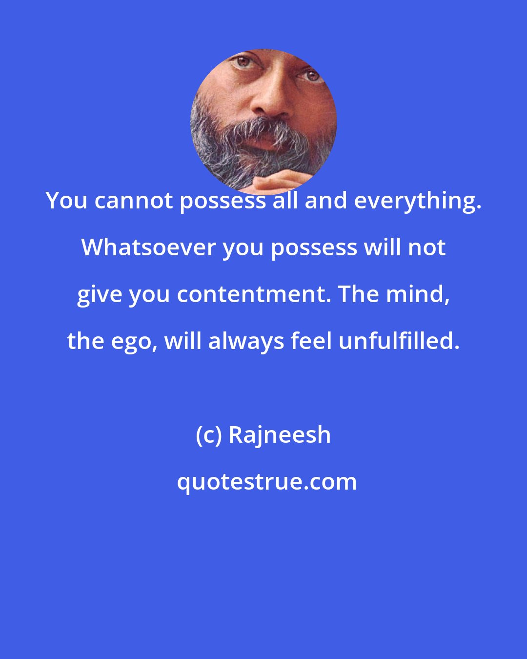 Rajneesh: You cannot possess all and everything. Whatsoever you possess will not give you contentment. The mind, the ego, will always feel unfulfilled.