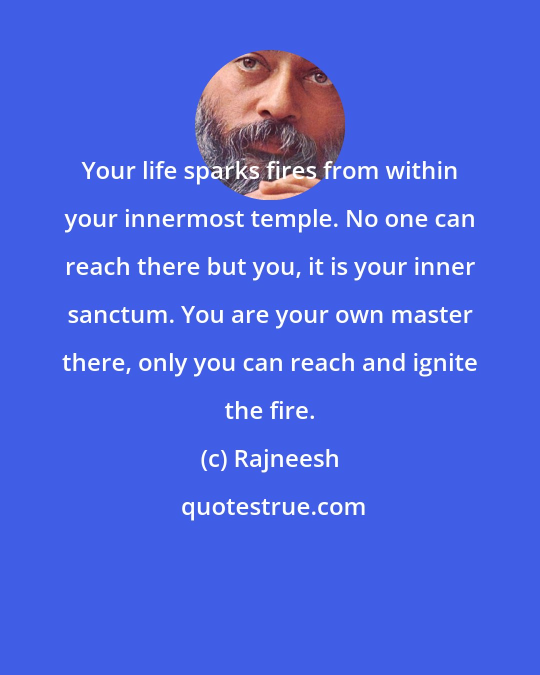 Rajneesh: Your life sparks fires from within your innermost temple. No one can reach there but you, it is your inner sanctum. You are your own master there, only you can reach and ignite the fire.