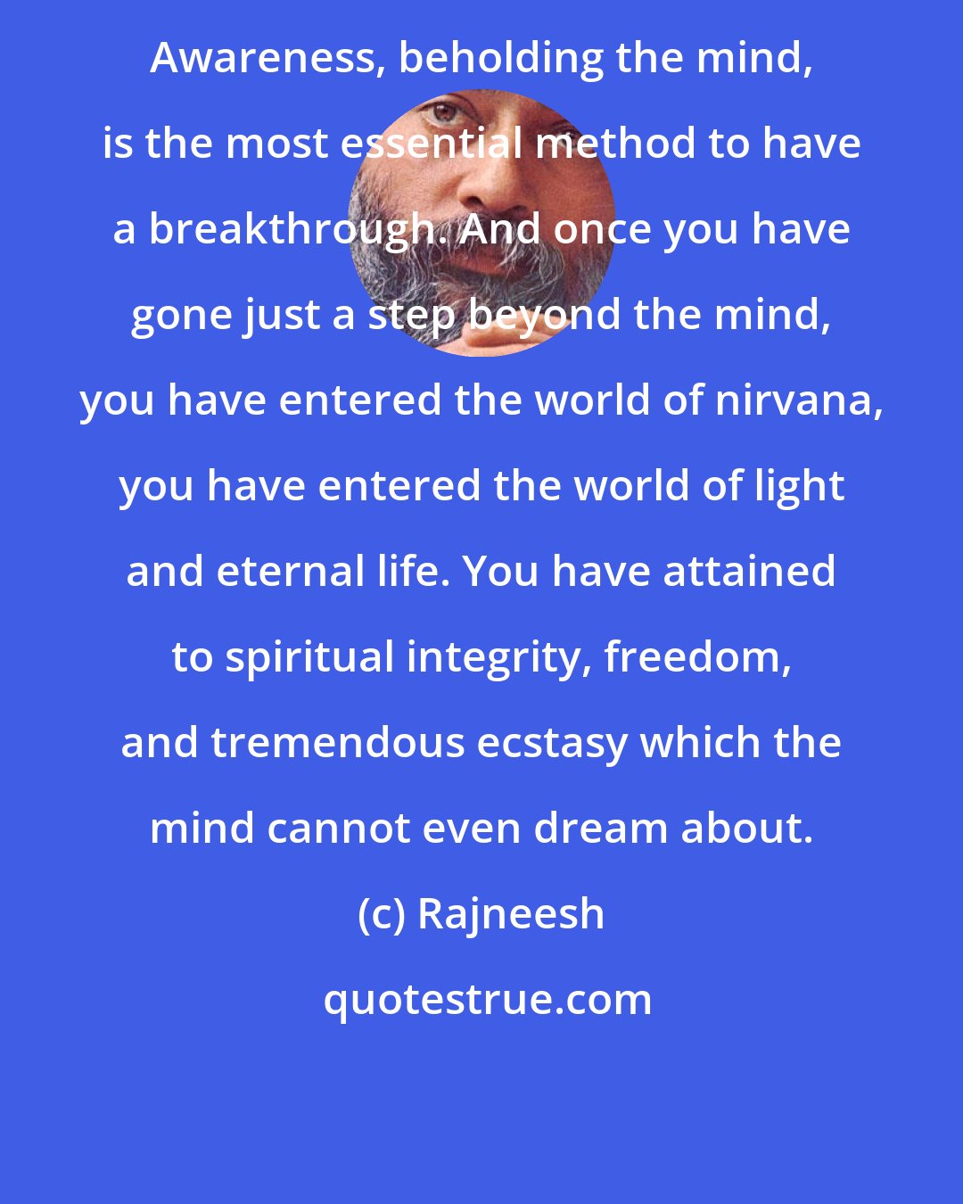 Rajneesh: Awareness, beholding the mind, is the most essential method to have a breakthrough. And once you have gone just a step beyond the mind, you have entered the world of nirvana, you have entered the world of light and eternal life. You have attained to spiritual integrity, freedom, and tremendous ecstasy which the mind cannot even dream about.