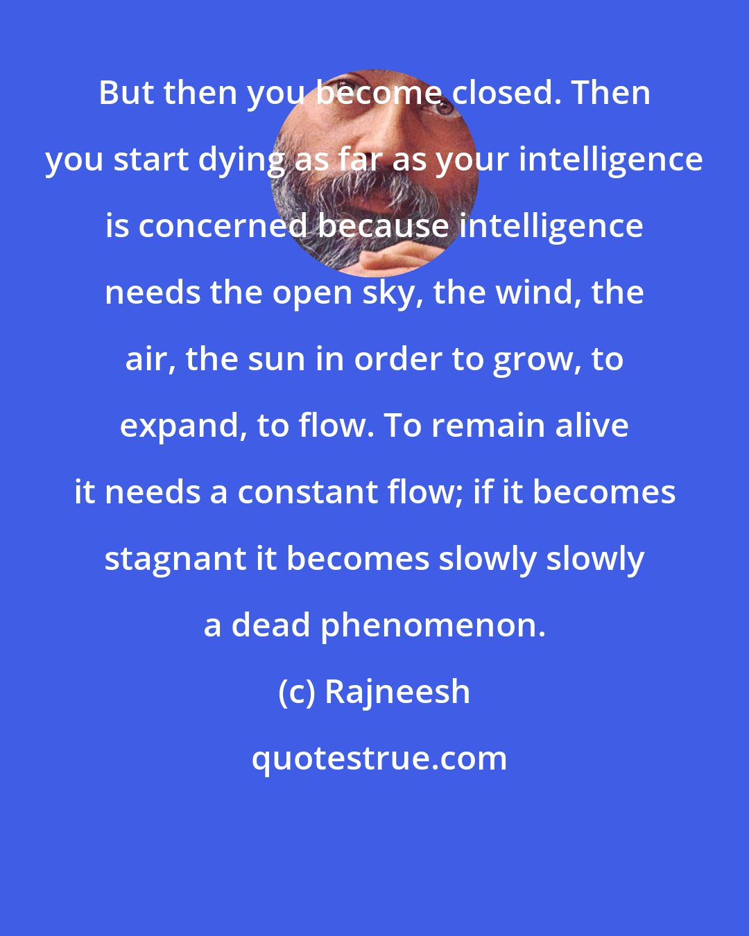 Rajneesh: But then you become closed. Then you start dying as far as your intelligence is concerned because intelligence needs the open sky, the wind, the air, the sun in order to grow, to expand, to flow. To remain alive it needs a constant flow; if it becomes stagnant it becomes slowly slowly a dead phenomenon.