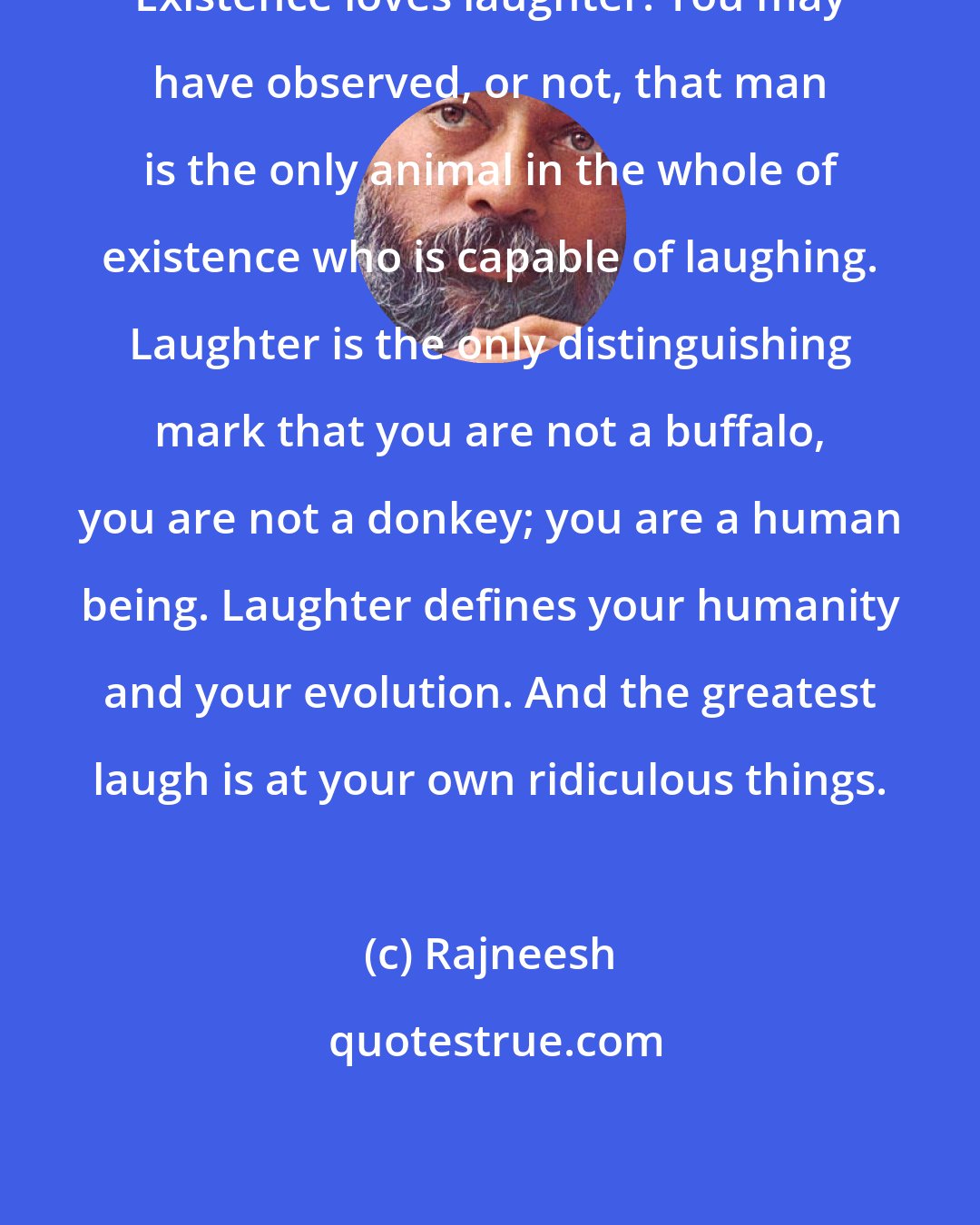 Rajneesh: Existence loves laughter. You may have observed, or not, that man is the only animal in the whole of existence who is capable of laughing. Laughter is the only distinguishing mark that you are not a buffalo, you are not a donkey; you are a human being. Laughter defines your humanity and your evolution. And the greatest laugh is at your own ridiculous things.