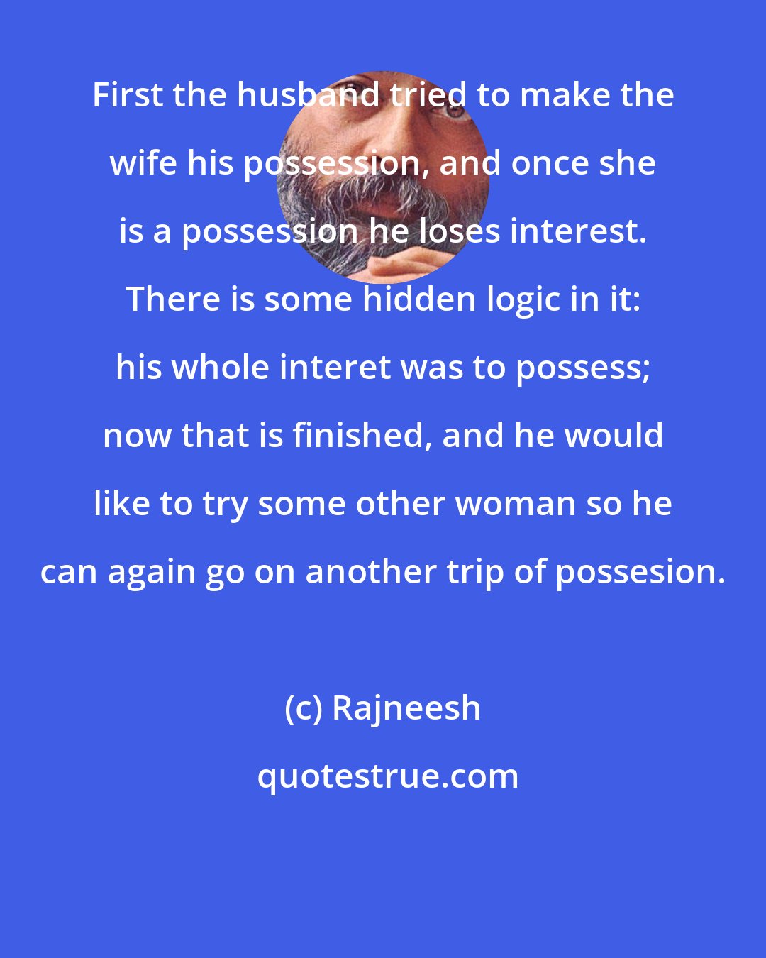 Rajneesh: First the husband tried to make the wife his possession, and once she is a possession he loses interest. There is some hidden logic in it: his whole interet was to possess; now that is finished, and he would like to try some other woman so he can again go on another trip of possesion.