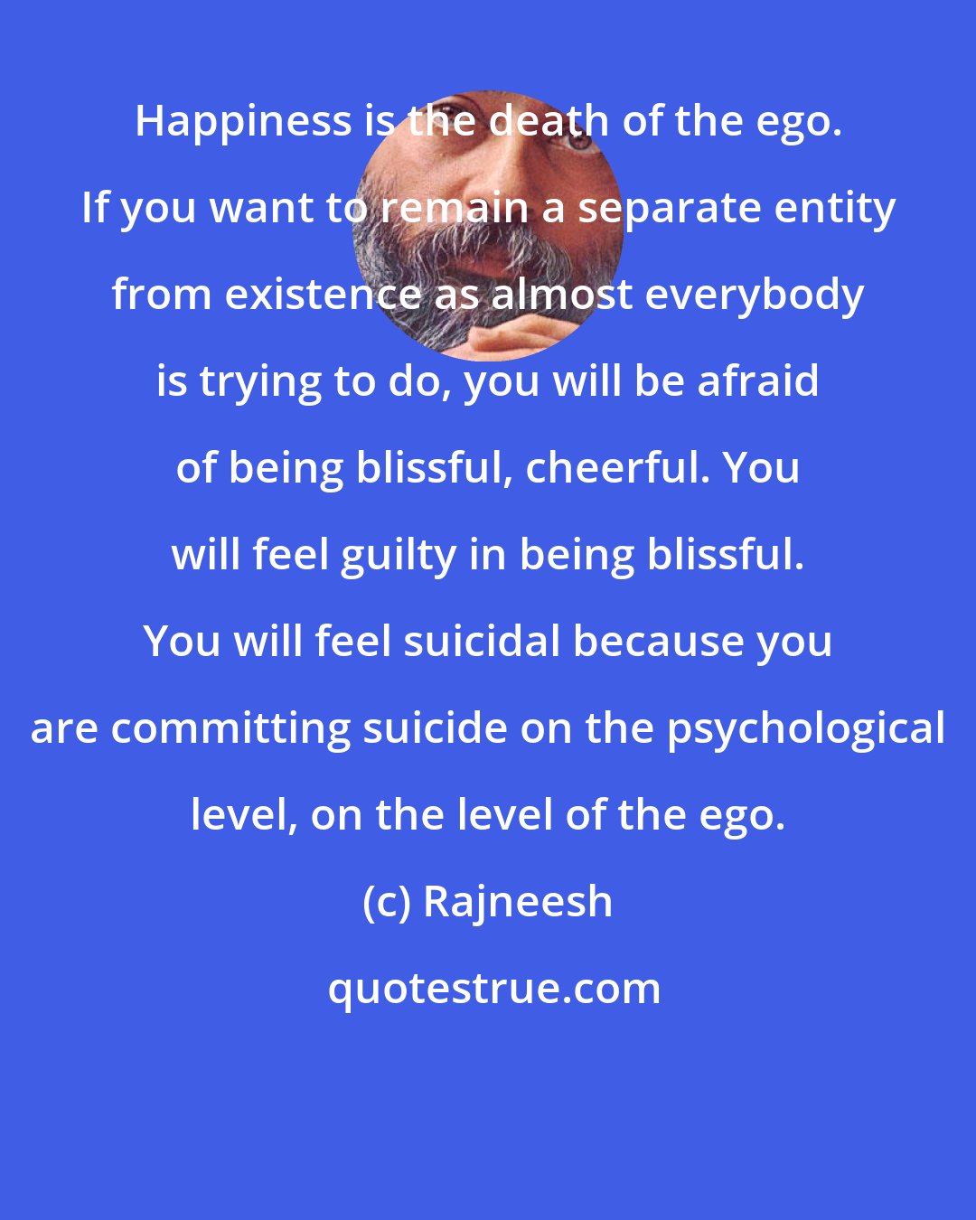 Rajneesh: Happiness is the death of the ego. If you want to remain a separate entity from existence as almost everybody is trying to do, you will be afraid of being blissful, cheerful. You will feel guilty in being blissful. You will feel suicidal because you are committing suicide on the psychological level, on the level of the ego.