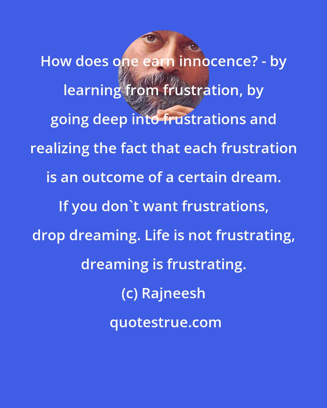 Rajneesh: How does one earn innocence? - by learning from frustration, by going deep into frustrations and realizing the fact that each frustration is an outcome of a certain dream. If you don`t want frustrations, drop dreaming. Life is not frustrating, dreaming is frustrating.