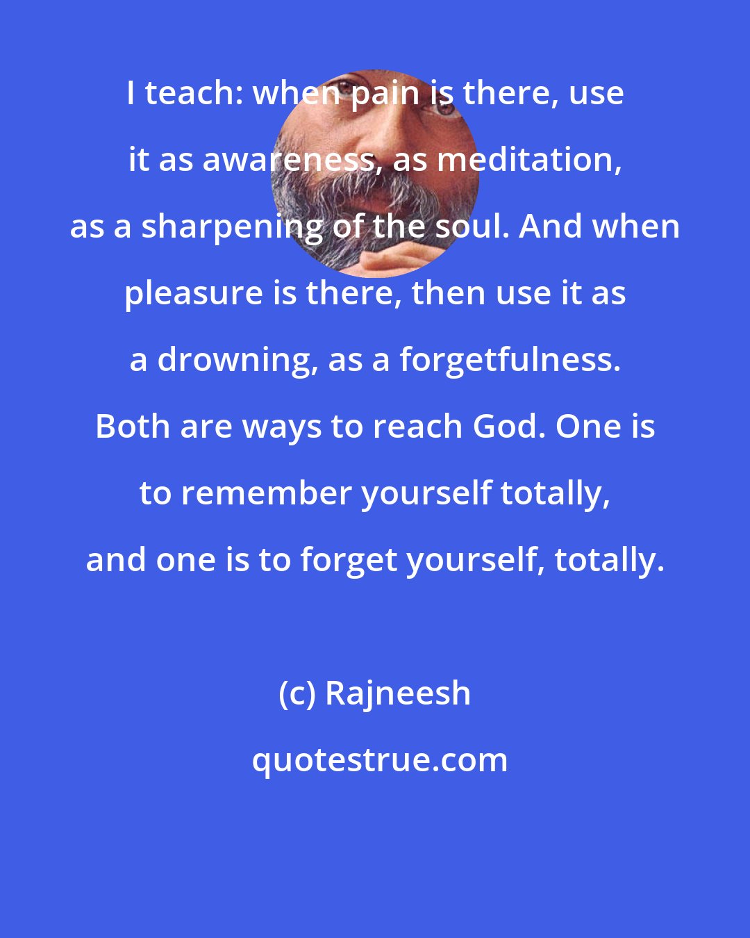 Rajneesh: I teach: when pain is there, use it as awareness, as meditation, as a sharpening of the soul. And when pleasure is there, then use it as a drowning, as a forgetfulness. Both are ways to reach God. One is to remember yourself totally, and one is to forget yourself, totally.