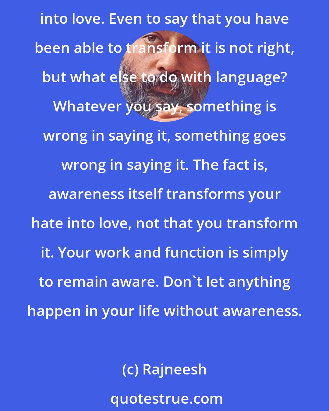 Rajneesh: I would like a world full of love. But remember, that love has no opposite to it. It is simply because you inside yourself have been able, through awareness, to transform your hate into love. Even to say that you have been able to transform it is not right, but what else to do with language? Whatever you say, something is wrong in saying it, something goes wrong in saying it. The fact is, awareness itself transforms your hate into love, not that you transform it. Your work and function is simply to remain aware. Don't let anything happen in your life without awareness.