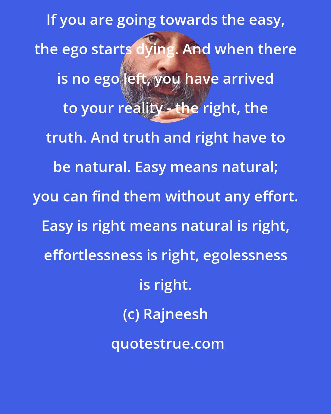 Rajneesh: If you are going towards the easy, the ego starts dying. And when there is no ego left, you have arrived to your reality - the right, the truth. And truth and right have to be natural. Easy means natural; you can find them without any effort. Easy is right means natural is right, effortlessness is right, egolessness is right.