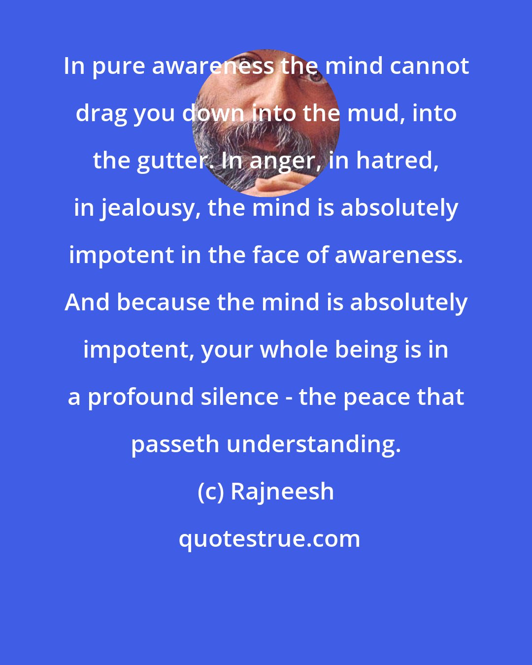 Rajneesh: In pure awareness the mind cannot drag you down into the mud, into the gutter. In anger, in hatred, in jealousy, the mind is absolutely impotent in the face of awareness. And because the mind is absolutely impotent, your whole being is in a profound silence - the peace that passeth understanding.