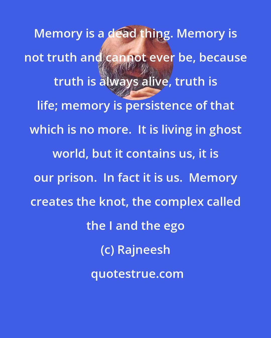 Rajneesh: Memory is a dead thing. Memory is not truth and cannot ever be, because truth is always alive, truth is life; memory is persistence of that which is no more.  It is living in ghost world, but it contains us, it is our prison.  In fact it is us.  Memory creates the knot, the complex called the I and the ego