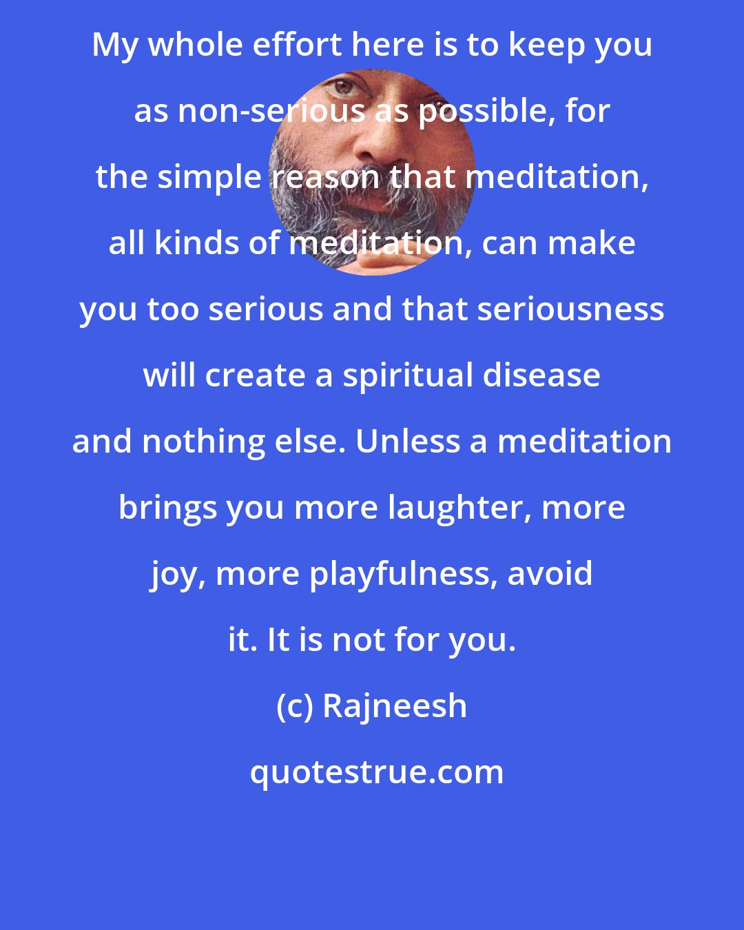 Rajneesh: My whole effort here is to keep you as non-serious as possible, for the simple reason that meditation, all kinds of meditation, can make you too serious and that seriousness will create a spiritual disease and nothing else. Unless a meditation brings you more laughter, more joy, more playfulness, avoid it. It is not for you.