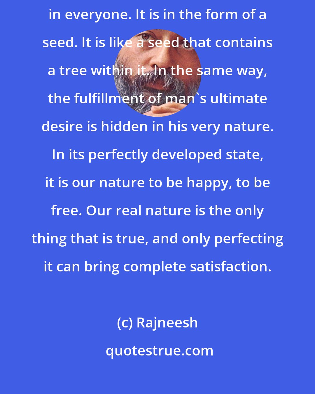 Rajneesh: The desire for total happiness and for ultimate freedom lies dormant in everyone. It is in the form of a seed. It is like a seed that contains a tree within it. In the same way, the fulfillment of man's ultimate desire is hidden in his very nature. In its perfectly developed state, it is our nature to be happy, to be free. Our real nature is the only thing that is true, and only perfecting it can bring complete satisfaction.