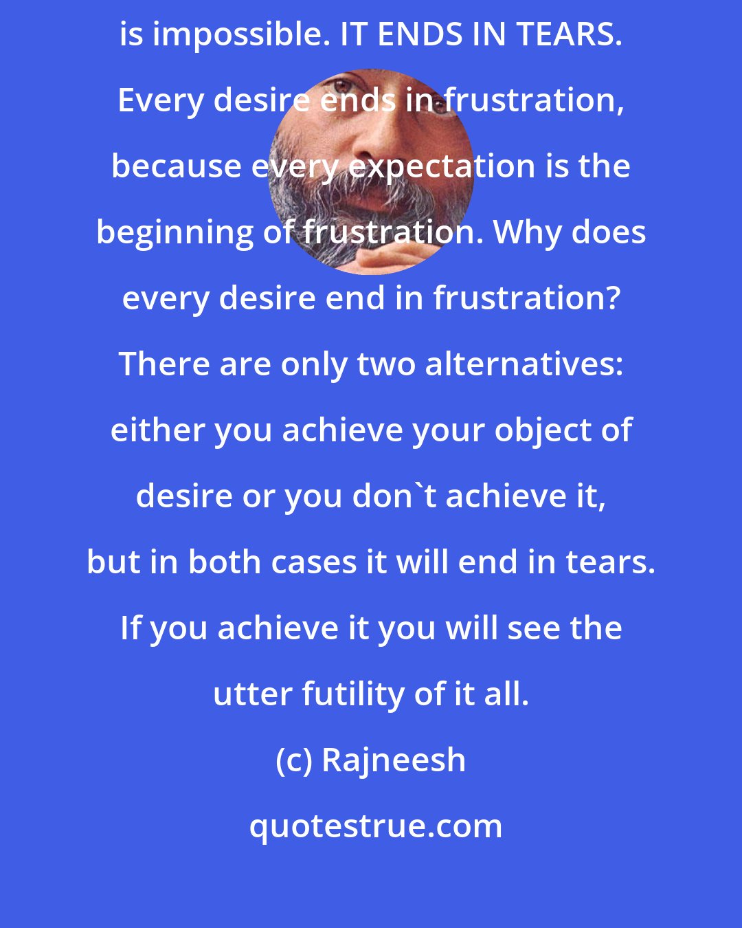 Rajneesh: The mind lives through more, and the more cannot be fulfilled; that is impossible. IT ENDS IN TEARS. Every desire ends in frustration, because every expectation is the beginning of frustration. Why does every desire end in frustration? There are only two alternatives: either you achieve your object of desire or you don`t achieve it, but in both cases it will end in tears. If you achieve it you will see the utter futility of it all.