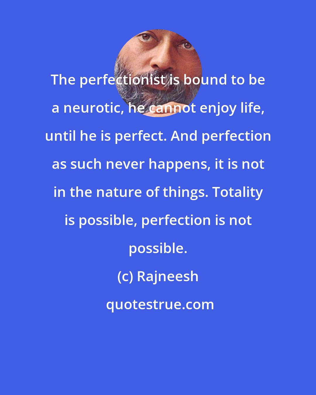 Rajneesh: The perfectionist is bound to be a neurotic, he cannot enjoy life, until he is perfect. And perfection as such never happens, it is not in the nature of things. Totality is possible, perfection is not possible.