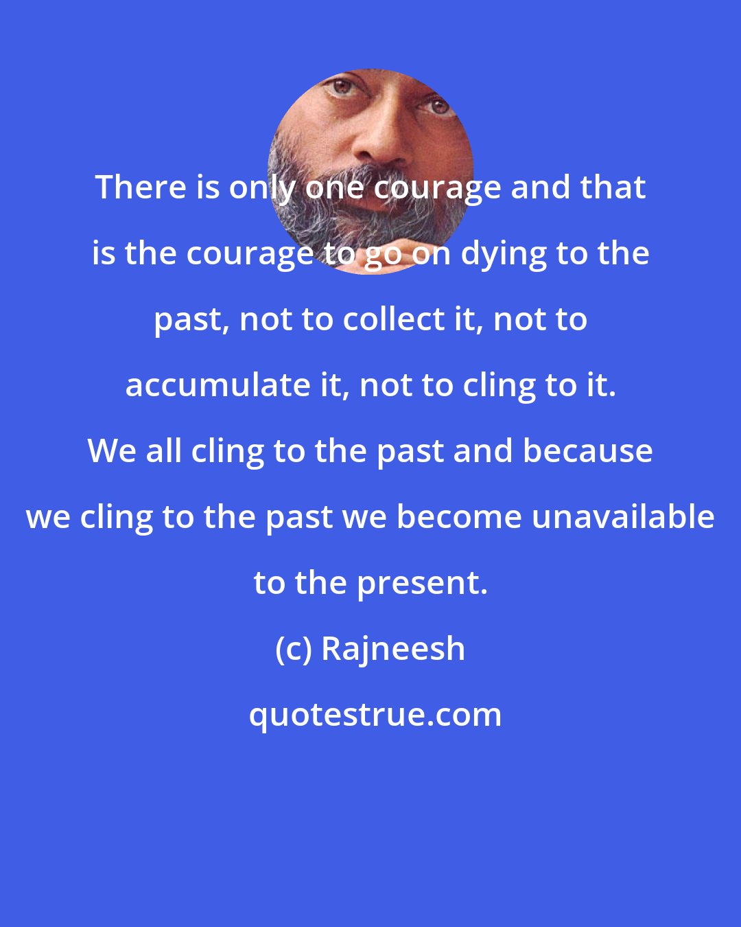 Rajneesh: There is only one courage and that is the courage to go on dying to the past, not to collect it, not to accumulate it, not to cling to it. We all cling to the past and because we cling to the past we become unavailable to the present.