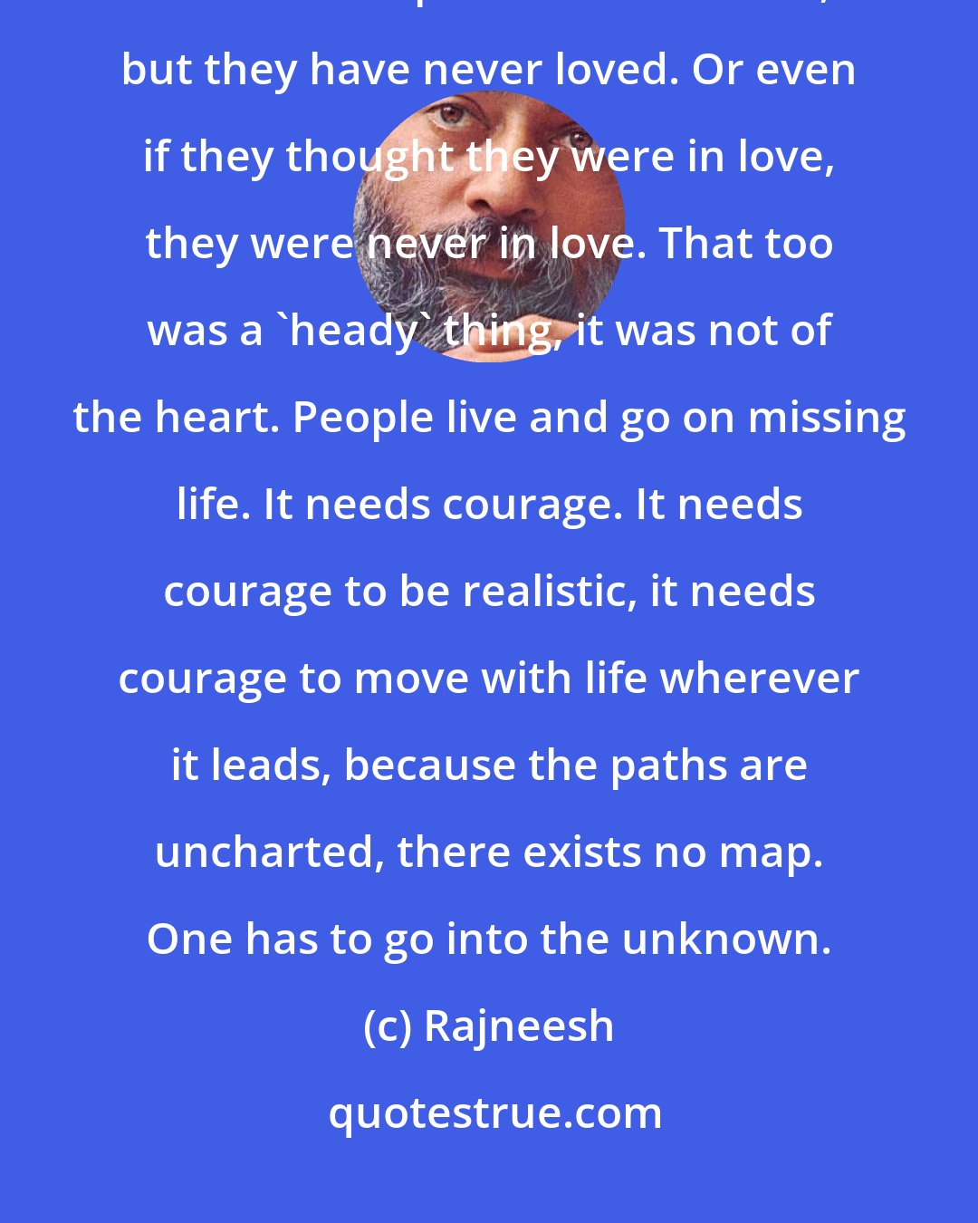 Rajneesh: This is the case with millions of people. They talk about love, they know all the poetries about love, but they have never loved. Or even if they thought they were in love, they were never in love. That too was a 'heady' thing, it was not of the heart. People live and go on missing life. It needs courage. It needs courage to be realistic, it needs courage to move with life wherever it leads, because the paths are uncharted, there exists no map. One has to go into the unknown.