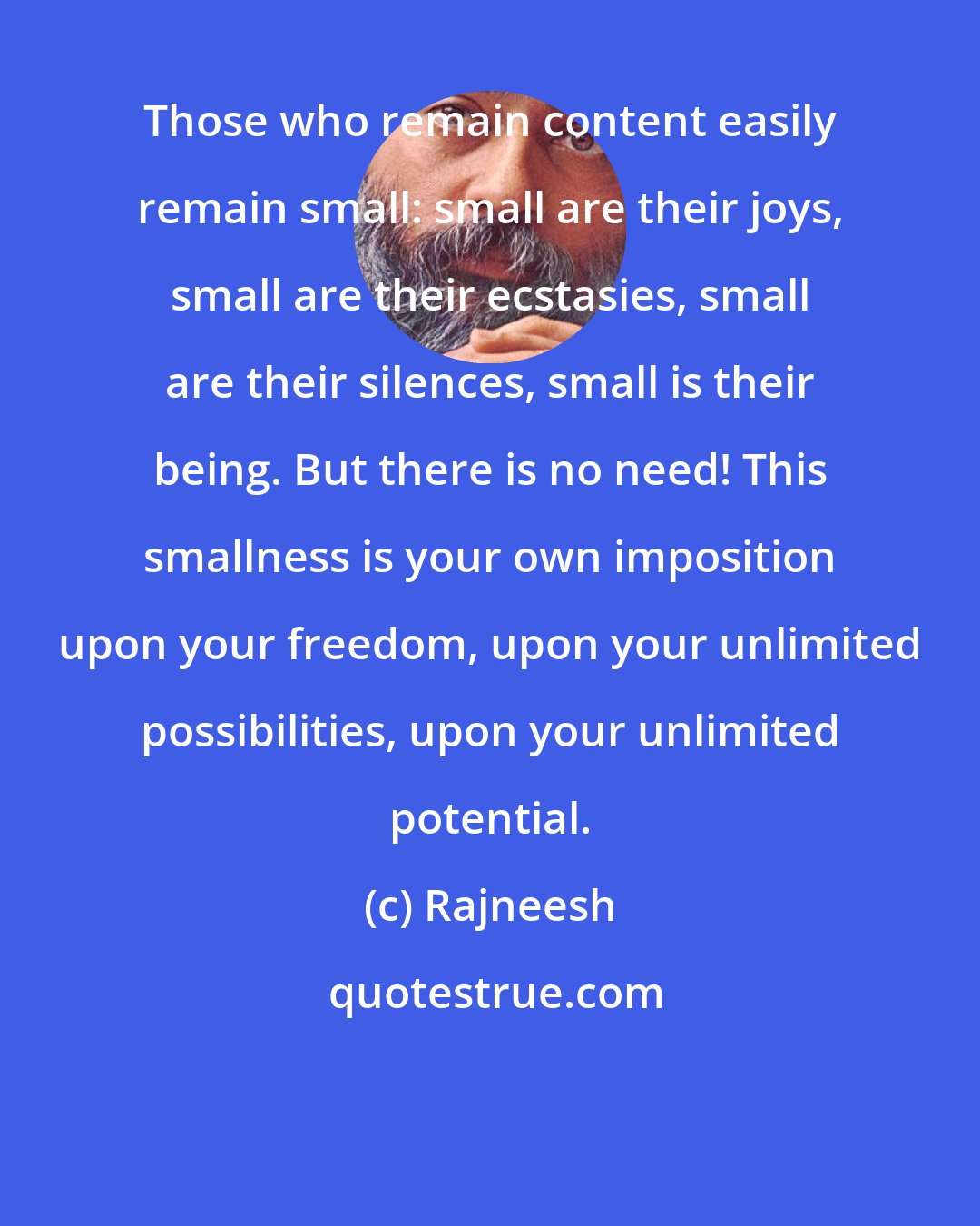 Rajneesh: Those who remain content easily remain small: small are their joys, small are their ecstasies, small are their silences, small is their being. But there is no need! This smallness is your own imposition upon your freedom, upon your unlimited possibilities, upon your unlimited potential.