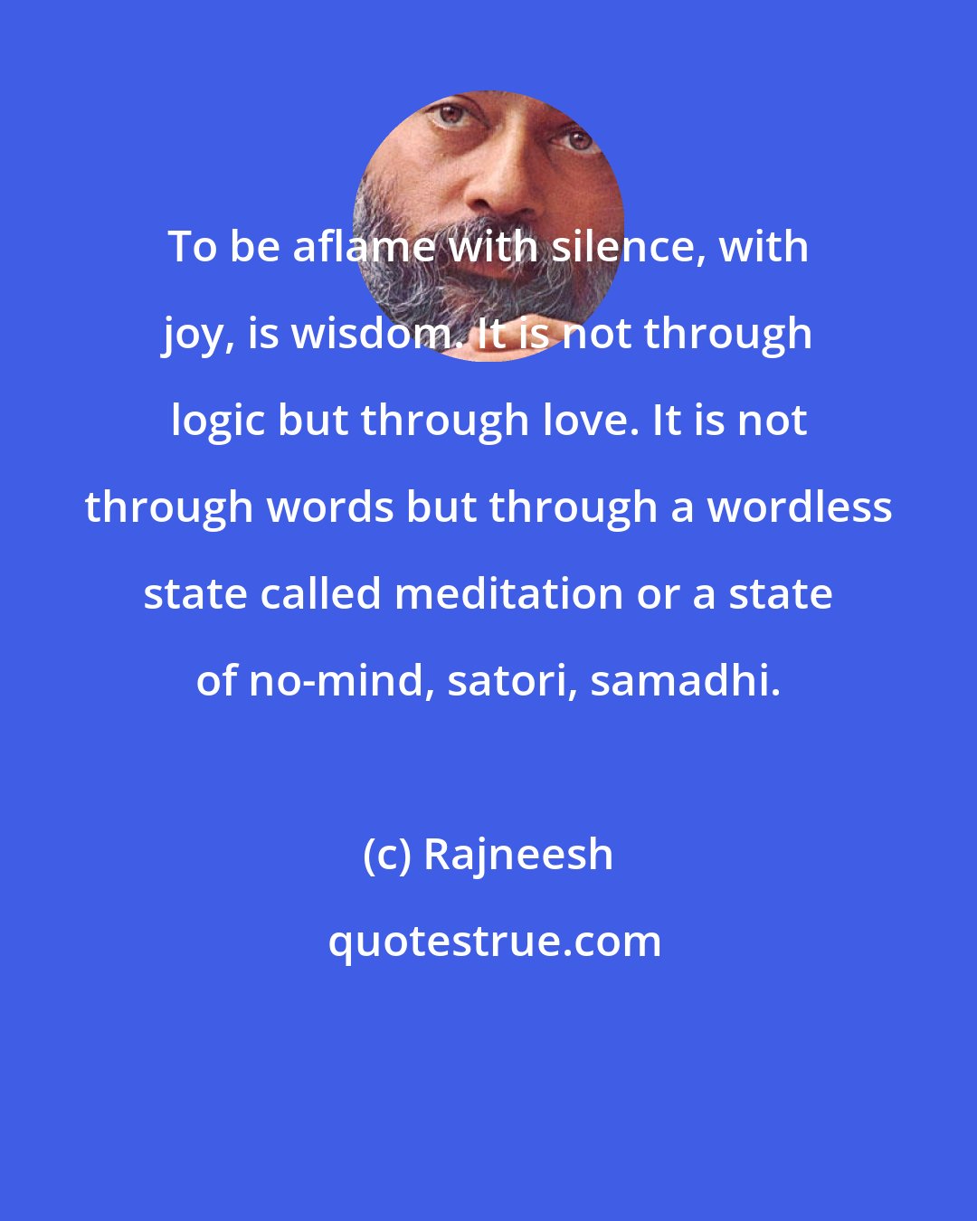 Rajneesh: To be aflame with silence, with joy, is wisdom. It is not through logic but through love. It is not through words but through a wordless state called meditation or a state of no-mind, satori, samadhi.