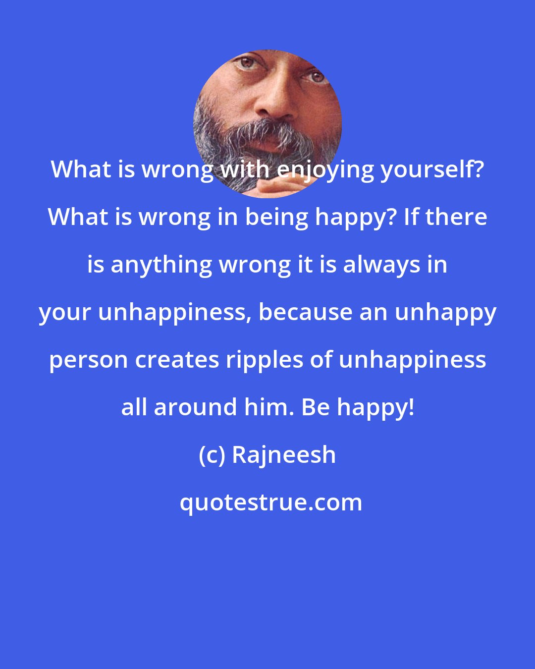 Rajneesh: What is wrong with enjoying yourself? What is wrong in being happy? If there is anything wrong it is always in your unhappiness, because an unhappy person creates ripples of unhappiness all around him. Be happy!