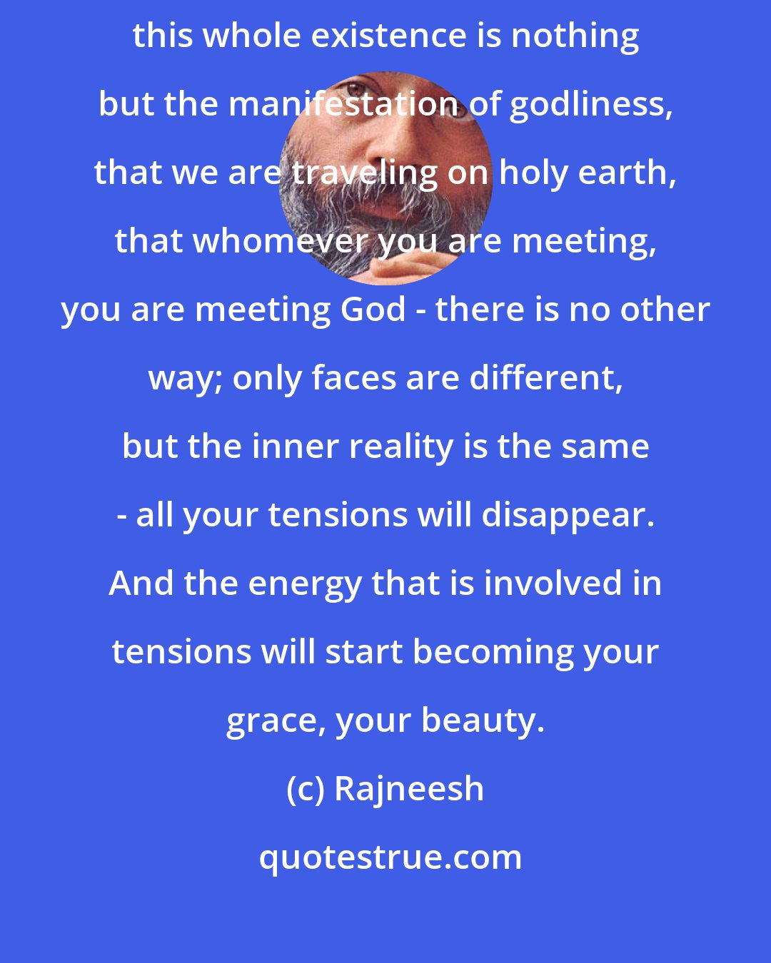 Rajneesh: Whatever you are doing, if there is contentment and a feeling that this whole existence is nothing but the manifestation of godliness, that we are traveling on holy earth, that whomever you are meeting, you are meeting God - there is no other way; only faces are different, but the inner reality is the same - all your tensions will disappear. And the energy that is involved in tensions will start becoming your grace, your beauty.