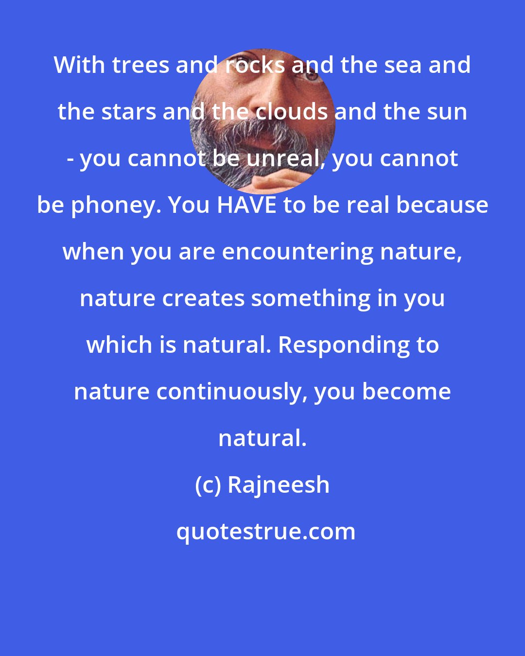 Rajneesh: With trees and rocks and the sea and the stars and the clouds and the sun - you cannot be unreal, you cannot be phoney. You HAVE to be real because when you are encountering nature, nature creates something in you which is natural. Responding to nature continuously, you become natural.