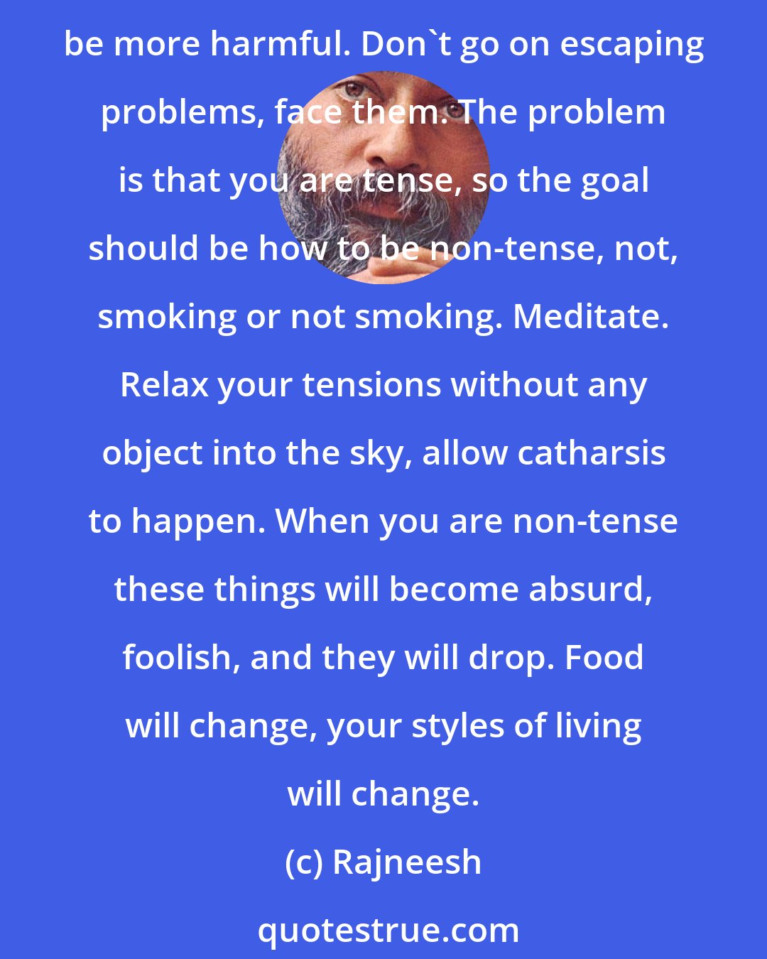 Rajneesh: You cannot stop smoking directly because it has many related things, implications. You are tense, and if you stop smoking you will start something else and the other may be more harmful. Don't go on escaping problems, face them. The problem is that you are tense, so the goal should be how to be non-tense, not, smoking or not smoking. Meditate. Relax your tensions without any object into the sky, allow catharsis to happen. When you are non-tense these things will become absurd, foolish, and they will drop. Food will change, your styles of living will change.