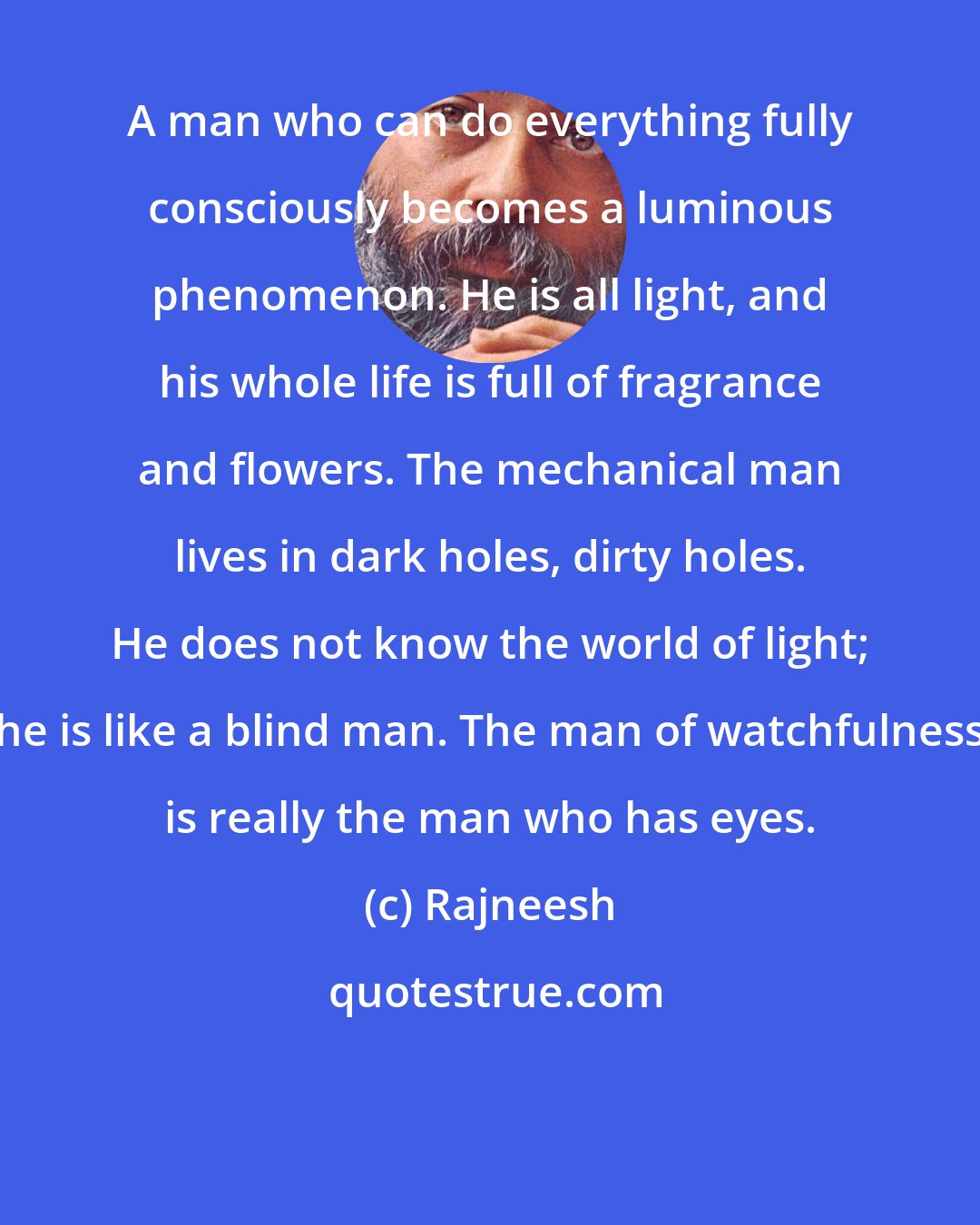 Rajneesh: A man who can do everything fully consciously becomes a luminous phenomenon. He is all light, and his whole life is full of fragrance and flowers. The mechanical man lives in dark holes, dirty holes. He does not know the world of light; he is like a blind man. The man of watchfulness is really the man who has eyes.