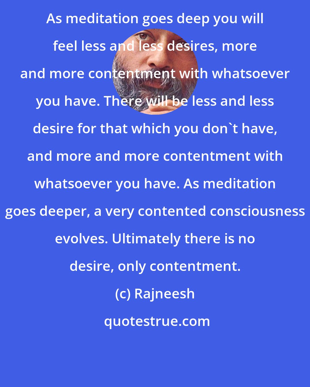 Rajneesh: As meditation goes deep you will feel less and less desires, more and more contentment with whatsoever you have. There will be less and less desire for that which you don't have, and more and more contentment with whatsoever you have. As meditation goes deeper, a very contented consciousness evolves. Ultimately there is no desire, only contentment.