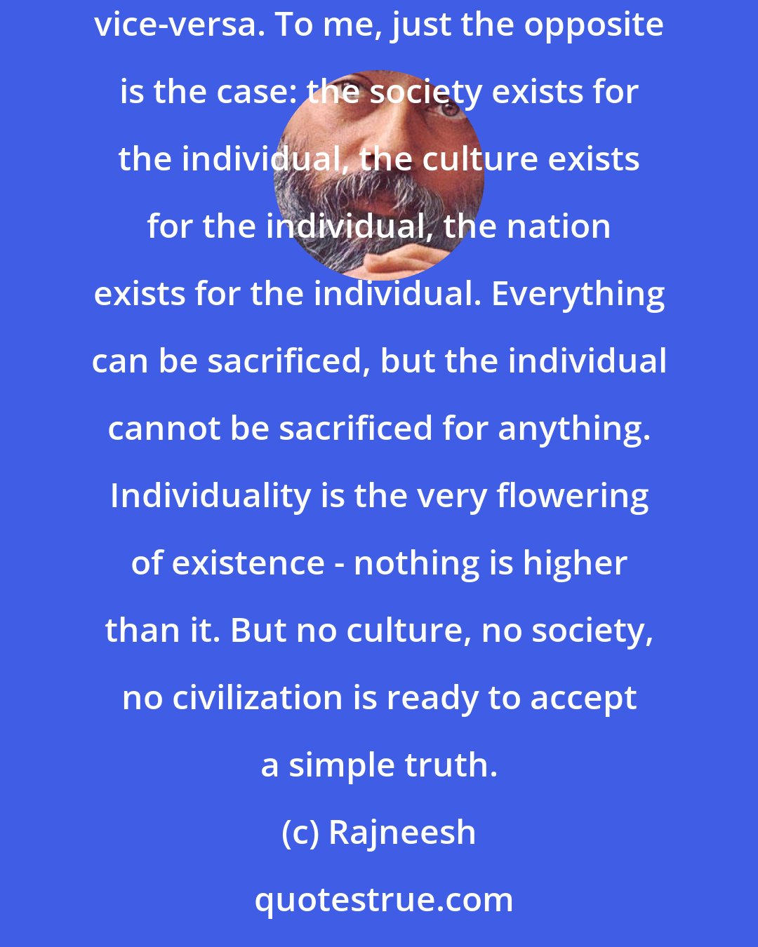 Rajneesh: Because all the societies, all the nations, all the cultures, have taken it for granted that the individuals exist for them, not vice-versa. To me, just the opposite is the case: the society exists for the individual, the culture exists for the individual, the nation exists for the individual. Everything can be sacrificed, but the individual cannot be sacrificed for anything. Individuality is the very flowering of existence - nothing is higher than it. But no culture, no society, no civilization is ready to accept a simple truth.