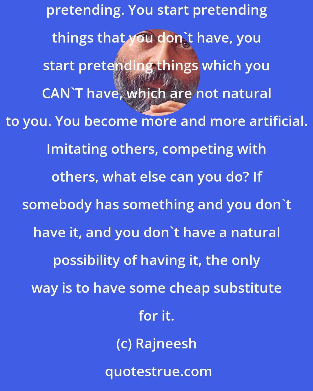 Rajneesh: Because of jealousy you are in constant suffering; you become mean to others. And because of jealousy you start becoming phony, because you start pretending. You start pretending things that you don't have, you start pretending things which you CAN'T have, which are not natural to you. You become more and more artificial. Imitating others, competing with others, what else can you do? If somebody has something and you don't have it, and you don't have a natural possibility of having it, the only way is to have some cheap substitute for it.