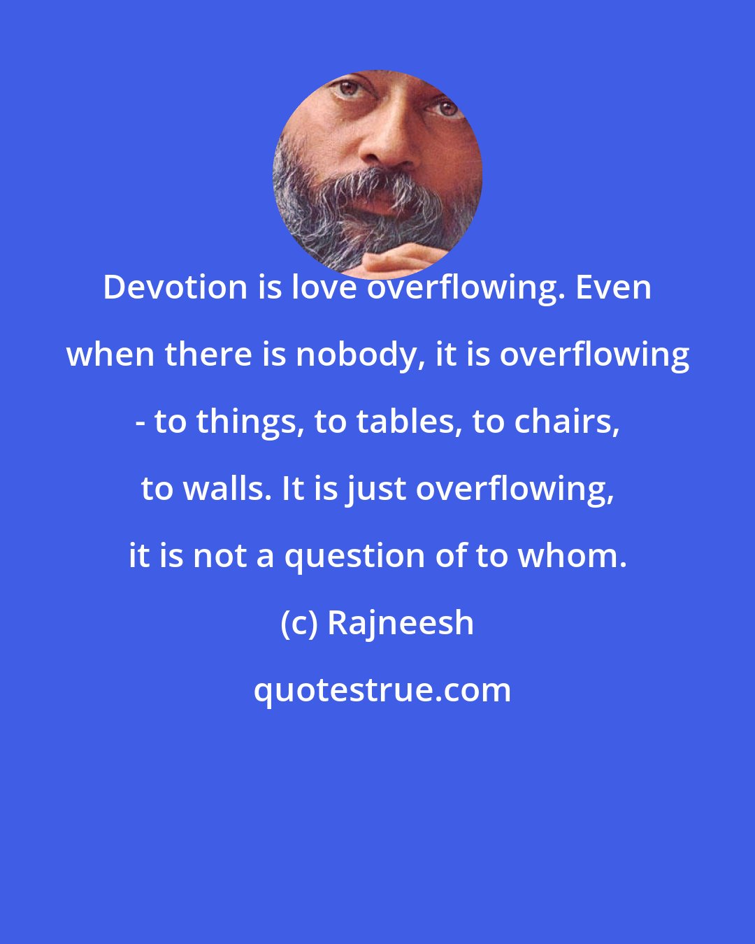 Rajneesh: Devotion is love overflowing. Even when there is nobody, it is overflowing - to things, to tables, to chairs, to walls. It is just overflowing, it is not a question of to whom.