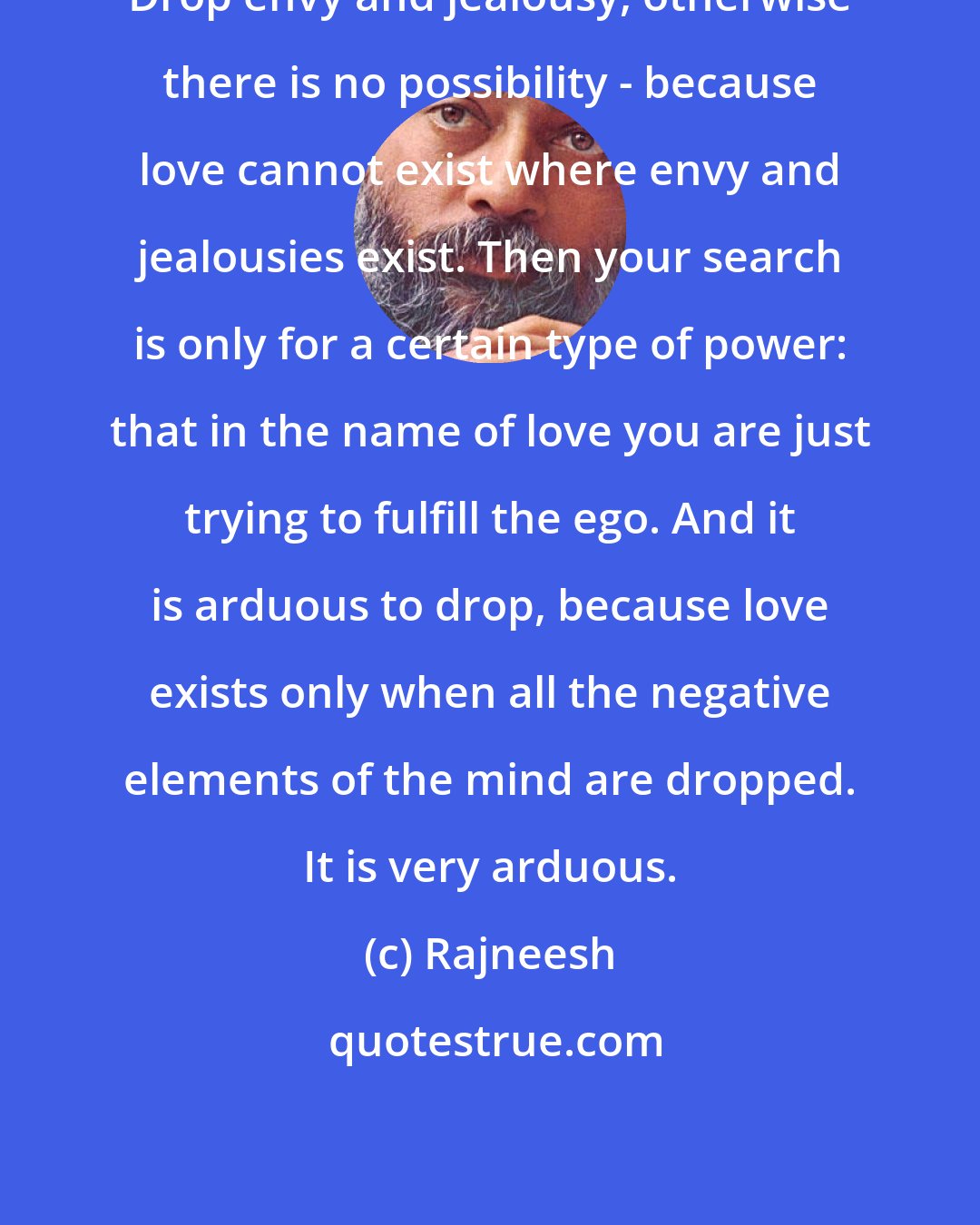 Rajneesh: Drop envy and jealousy, otherwise there is no possibility - because love cannot exist where envy and jealousies exist. Then your search is only for a certain type of power: that in the name of love you are just trying to fulfill the ego. And it is arduous to drop, because love exists only when all the negative elements of the mind are dropped. It is very arduous.