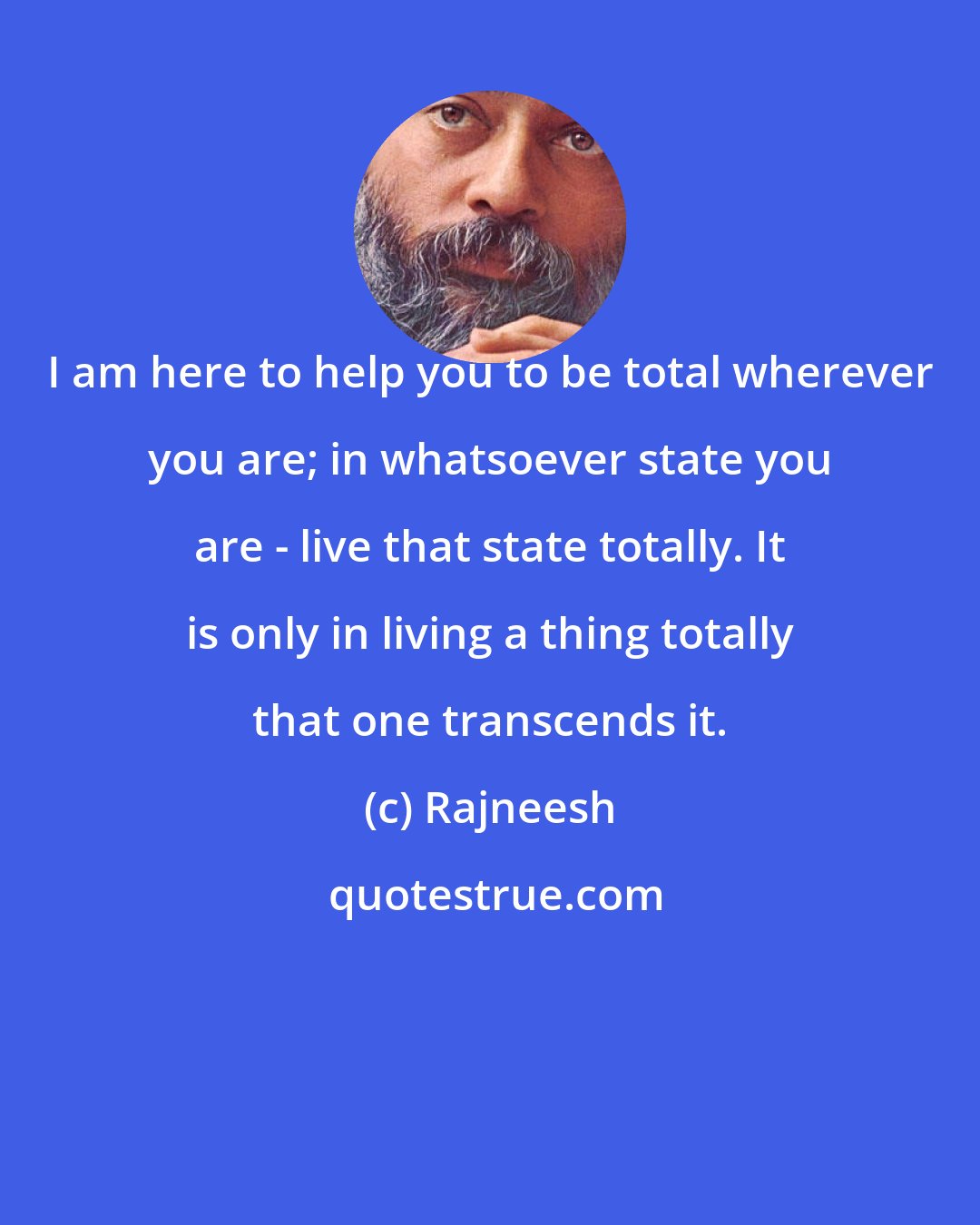 Rajneesh: I am here to help you to be total wherever you are; in whatsoever state you are - live that state totally. It is only in living a thing totally that one transcends it.