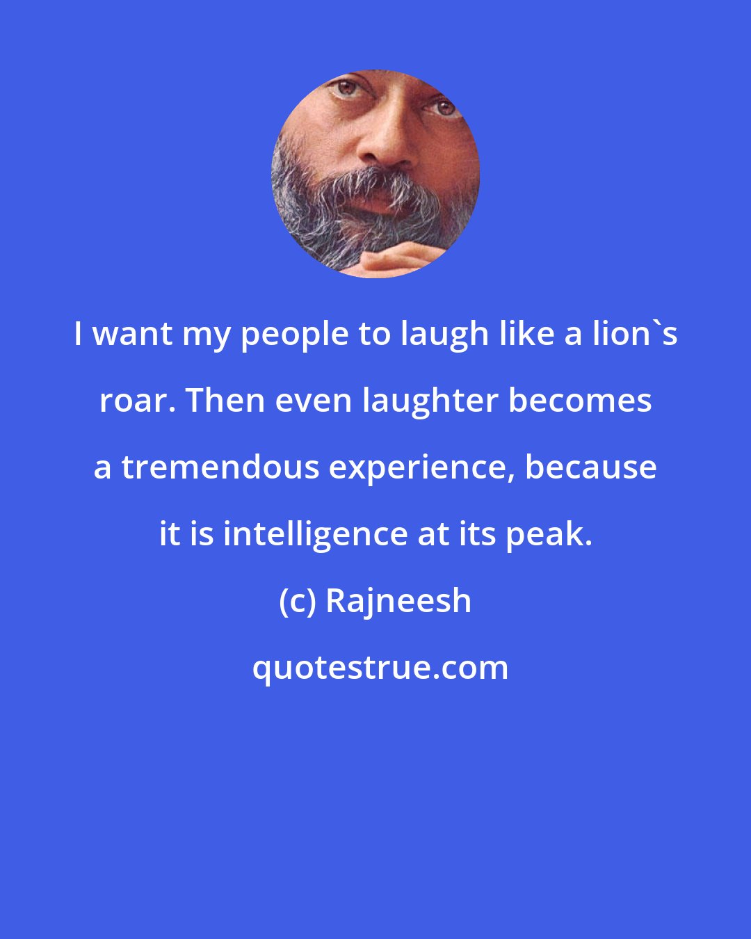 Rajneesh: I want my people to laugh like a lion's roar. Then even laughter becomes a tremendous experience, because it is intelligence at its peak.