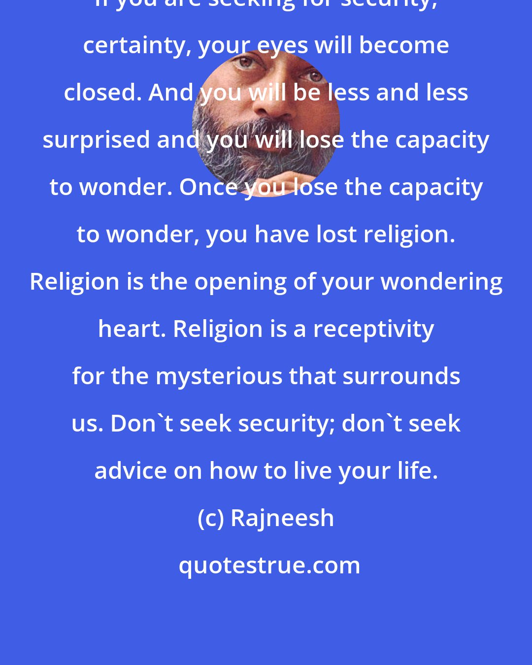 Rajneesh: If you are seeking for security, certainty, your eyes will become closed. And you will be less and less surprised and you will lose the capacity to wonder. Once you lose the capacity to wonder, you have lost religion. Religion is the opening of your wondering heart. Religion is a receptivity for the mysterious that surrounds us. Don't seek security; don't seek advice on how to live your life.