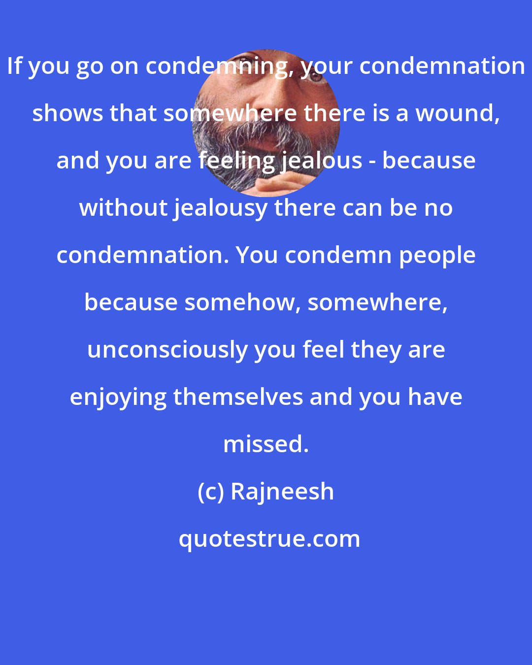 Rajneesh: If you go on condemning, your condemnation shows that somewhere there is a wound, and you are feeling jealous - because without jealousy there can be no condemnation. You condemn people because somehow, somewhere, unconsciously you feel they are enjoying themselves and you have missed.